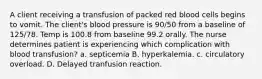 A client receiving a transfusion of packed red blood cells begins to vomit. The client's blood pressure is 90/50 from a baseline of 125/78. Temp is 100.8 from baseline 99.2 orally. The nurse determines patient is experiencing which complication with blood transfusion? a. septicemia B. hyperkalemia. c. circulatory overload. D. Delayed tranfusion reaction.