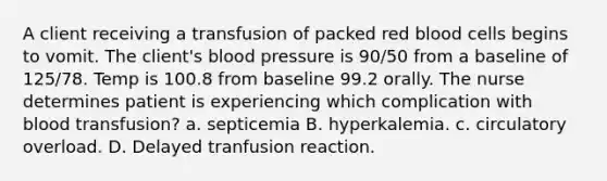 A client receiving a transfusion of packed red blood cells begins to vomit. The client's blood pressure is 90/50 from a baseline of 125/78. Temp is 100.8 from baseline 99.2 orally. The nurse determines patient is experiencing which complication with blood transfusion? a. septicemia B. hyperkalemia. c. circulatory overload. D. Delayed tranfusion reaction.