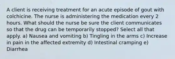 A client is receiving treatment for an acute episode of gout with colchicine. The nurse is administering the medication every 2 hours. What should the nurse be sure the client communicates so that the drug can be temporarily stopped? Select all that apply. a) Nausea and vomiting b) Tingling in the arms c) Increase in pain in the affected extremity d) Intestinal cramping e) Diarrhea