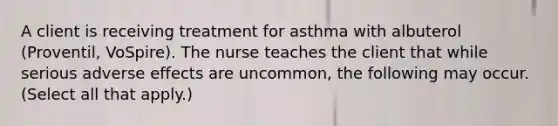 A client is receiving treatment for asthma with albuterol (Proventil, VoSpire). The nurse teaches the client that while serious adverse effects are uncommon, the following may occur. (Select all that apply.)