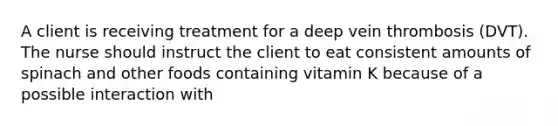 A client is receiving treatment for a deep vein thrombosis (DVT). The nurse should instruct the client to eat consistent amounts of spinach and other foods containing vitamin K because of a possible interaction with