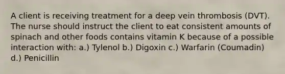 A client is receiving treatment for a deep vein thrombosis (DVT). The nurse should instruct the client to eat consistent amounts of spinach and other foods contains vitamin K because of a possible interaction with: a.) Tylenol b.) Digoxin c.) Warfarin (Coumadin) d.) Penicillin