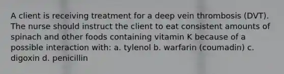 A client is receiving treatment for a deep vein thrombosis (DVT). The nurse should instruct the client to eat consistent amounts of spinach and other foods containing vitamin K because of a possible interaction with: a. tylenol b. warfarin (coumadin) c. digoxin d. penicillin