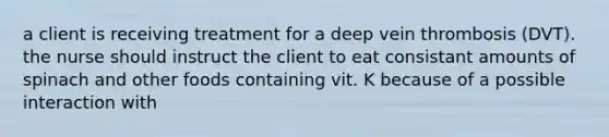 a client is receiving treatment for a deep vein thrombosis (DVT). the nurse should instruct the client to eat consistant amounts of spinach and other foods containing vit. K because of a possible interaction with