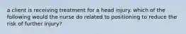 a client is receiving treatment for a head injury. which of the following would the nurse do related to positioning to reduce the risk of further injury?