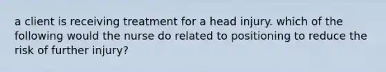 a client is receiving treatment for a head injury. which of the following would the nurse do related to positioning to reduce the risk of further injury?