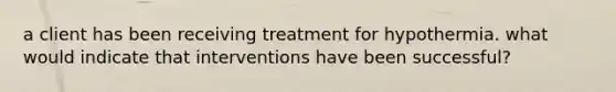 a client has been receiving treatment for hypothermia. what would indicate that interventions have been successful?