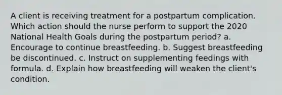 A client is receiving treatment for a postpartum complication. Which action should the nurse perform to support the 2020 National Health Goals during the postpartum period? a. Encourage to continue breastfeeding. b. Suggest breastfeeding be discontinued. c. Instruct on supplementing feedings with formula. d. Explain how breastfeeding will weaken the client's condition.