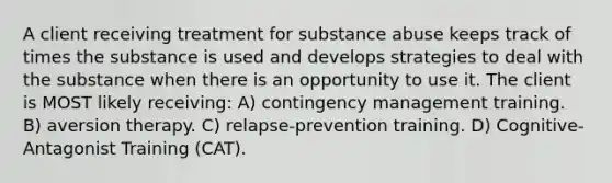 A client receiving treatment for substance abuse keeps track of times the substance is used and develops strategies to deal with the substance when there is an opportunity to use it. The client is MOST likely receiving: A) contingency management training. B) aversion therapy. C) relapse-prevention training. D) Cognitive-Antagonist Training (CAT).