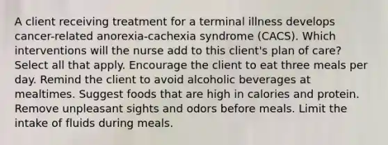 A client receiving treatment for a terminal illness develops cancer-related anorexia-cachexia syndrome (CACS). Which interventions will the nurse add to this client's plan of care? Select all that apply. Encourage the client to eat three meals per day. Remind the client to avoid alcoholic beverages at mealtimes. Suggest foods that are high in calories and protein. Remove unpleasant sights and odors before meals. Limit the intake of fluids during meals.