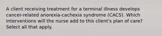 A client receiving treatment for a terminal illness develops cancer-related anorexia-cachexia syndrome (CACS). Which interventions will the nurse add to this client's plan of care? Select all that apply.