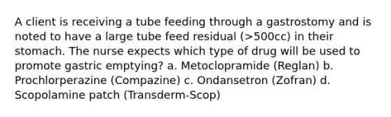 A client is receiving a tube feeding through a gastrostomy and is noted to have a large tube feed residual (>500cc) in their stomach. The nurse expects which type of drug will be used to promote gastric emptying? a. Metoclopramide (Reglan) b. Prochlorperazine (Compazine) c. Ondansetron (Zofran) d. Scopolamine patch (Transderm-Scop)