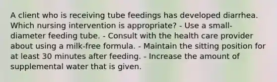 A client who is receiving tube feedings has developed diarrhea. Which nursing intervention is appropriate? - Use a small-diameter feeding tube. - Consult with the health care provider about using a milk-free formula. - Maintain the sitting position for at least 30 minutes after feeding. - Increase the amount of supplemental water that is given.