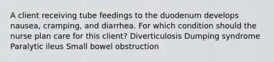 A client receiving tube feedings to the duodenum develops nausea, cramping, and diarrhea. For which condition should the nurse plan care for this client? Diverticulosis Dumping syndrome Paralytic ileus Small bowel obstruction