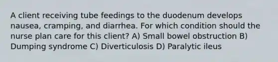 A client receiving tube feedings to the duodenum develops nausea, cramping, and diarrhea. For which condition should the nurse plan care for this client? A) Small bowel obstruction B) Dumping syndrome C) Diverticulosis D) Paralytic ileus