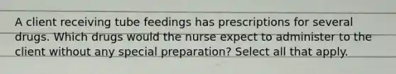 A client receiving tube feedings has prescriptions for several drugs. Which drugs would the nurse expect to administer to the client without any special preparation? Select all that apply.