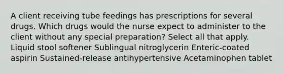 A client receiving tube feedings has prescriptions for several drugs. Which drugs would the nurse expect to administer to the client without any special preparation? Select all that apply. Liquid stool softener Sublingual nitroglycerin Enteric-coated aspirin Sustained-release antihypertensive Acetaminophen tablet