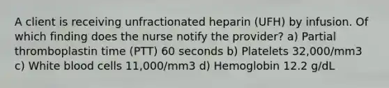 A client is receiving unfractionated heparin (UFH) by infusion. Of which finding does the nurse notify the provider? a) Partial thromboplastin time (PTT) 60 seconds b) Platelets 32,000/mm3 c) White blood cells 11,000/mm3 d) Hemoglobin 12.2 g/dL