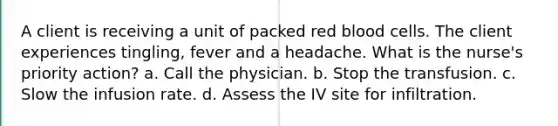 A client is receiving a unit of packed red blood cells. The client experiences tingling, fever and a headache. What is the nurse's priority action? a. Call the physician. b. Stop the transfusion. c. Slow the infusion rate. d. Assess the IV site for infiltration.