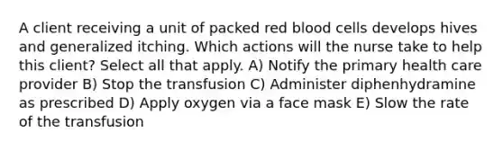 A client receiving a unit of packed red blood cells develops hives and generalized itching. Which actions will the nurse take to help this client? Select all that apply. A) Notify the primary health care provider B) Stop the transfusion C) Administer diphenhydramine as prescribed D) Apply oxygen via a face mask E) Slow the rate of the transfusion