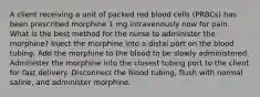 A client receiving a unit of packed red blood cells (PRBCs) has been prescribed morphine 1 mg intravenously now for pain. What is the best method for the nurse to administer the morphine? Inject the morphine into a distal port on the blood tubing. Add the morphine to the blood to be slowly administered. Administer the morphine into the closest tubing port to the client for fast delivery. Disconnect the blood tubing, flush with normal saline, and administer morphine.