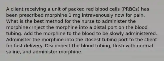 A client receiving a unit of packed red blood cells (PRBCs) has been prescribed morphine 1 mg intravenously now for pain. What is the best method for the nurse to administer the morphine? Inject the morphine into a distal port on the blood tubing. Add the morphine to the blood to be slowly administered. Administer the morphine into the closest tubing port to the client for fast delivery. Disconnect the blood tubing, flush with normal saline, and administer morphine.