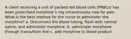 A client receiving a unit of packed red blood cells (PRBCs) has been prescribed morphine 1 mg intravenously now for pain. What is the best method for the nurse to administer the morphine? a. Disconnect the blood tubing, flush with normal saline, and administer morphine. b. administer morphone through transufsion line c. add morphine to blood product