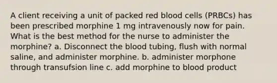 A client receiving a unit of packed red blood cells (PRBCs) has been prescribed morphine 1 mg intravenously now for pain. What is the best method for the nurse to administer the morphine? a. Disconnect the blood tubing, flush with normal saline, and administer morphine. b. administer morphone through transufsion line c. add morphine to blood product