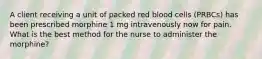 A client receiving a unit of packed red blood cells (PRBCs) has been prescribed morphine 1 mg intravenously now for pain. What is the best method for the nurse to administer the morphine?