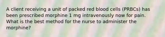 A client receiving a unit of packed red blood cells (PRBCs) has been prescribed morphine 1 mg intravenously now for pain. What is the best method for the nurse to administer the morphine?