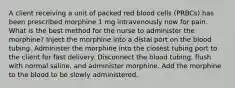 A client receiving a unit of packed red blood cells (PRBCs) has been prescribed morphine 1 mg intravenously now for pain. What is the best method for the nurse to administer the morphine? Inject the morphine into a distal port on the blood tubing. Administer the morphine into the closest tubing port to the client for fast delivery. Disconnect the blood tubing, flush with normal saline, and administer morphine. Add the morphine to the blood to be slowly administered.