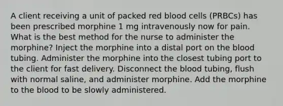 A client receiving a unit of packed red blood cells (PRBCs) has been prescribed morphine 1 mg intravenously now for pain. What is the best method for the nurse to administer the morphine? Inject the morphine into a distal port on the blood tubing. Administer the morphine into the closest tubing port to the client for fast delivery. Disconnect the blood tubing, flush with normal saline, and administer morphine. Add the morphine to the blood to be slowly administered.