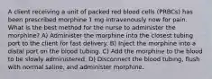 A client receiving a unit of packed red blood cells (PRBCs) has been prescribed morphine 1 mg intravenously now for pain. What is the best method for the nurse to administer the morphine? A) Administer the morphine into the closest tubing port to the client for fast delivery. B) Inject the morphine into a distal port on the blood tubing. C) Add the morphine to the blood to be slowly administered. D) Disconnect the blood tubing, flush with normal saline, and administer morphine.