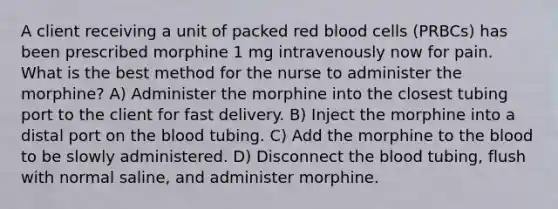 A client receiving a unit of packed red blood cells (PRBCs) has been prescribed morphine 1 mg intravenously now for pain. What is the best method for the nurse to administer the morphine? A) Administer the morphine into the closest tubing port to the client for fast delivery. B) Inject the morphine into a distal port on the blood tubing. C) Add the morphine to the blood to be slowly administered. D) Disconnect the blood tubing, flush with normal saline, and administer morphine.