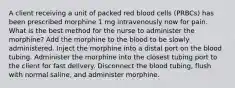 A client receiving a unit of packed red blood cells (PRBCs) has been prescribed morphine 1 mg intravenously now for pain. What is the best method for the nurse to administer the morphine? Add the morphine to the blood to be slowly administered. Inject the morphine into a distal port on the blood tubing. Administer the morphine into the closest tubing port to the client for fast delivery. Disconnect the blood tubing, flush with normal saline, and administer morphine.