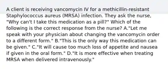 A client is receiving vancomycin IV for a methicillin-resistant Staphylococcus aureus (MRSA) infection. They ask the nurse, "Why can't I take this medication as a pill?" Which of the following is the correct response from the nurse? A."Let me speak with your physician about changing the vancomycin order to a different form." B."This is the only way this medication can be given." C."It will cause too much loss of appetite and nausea if given in the oral form." D."It is more effective when treating MRSA when delivered intravenously."