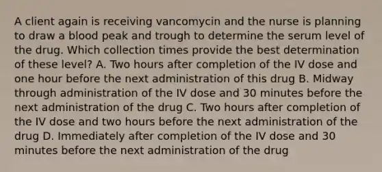 A client again is receiving vancomycin and the nurse is planning to draw a blood peak and trough to determine the serum level of the drug. Which collection times provide the best determination of these level? A. Two hours after completion of the IV dose and one hour before the next administration of this drug B. Midway through administration of the IV dose and 30 minutes before the next administration of the drug C. Two hours after completion of the IV dose and two hours before the next administration of the drug D. Immediately after completion of the IV dose and 30 minutes before the next administration of the drug