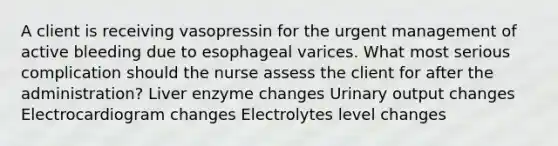 A client is receiving vasopressin for the urgent management of active bleeding due to esophageal varices. What most serious complication should the nurse assess the client for after the administration? Liver enzyme changes Urinary output changes Electrocardiogram changes Electrolytes level changes