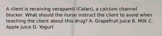 A client is receiving verapamil (Calan), a calcium channel blocker. What should the nurse instruct the client to avoid when teaching the client about this drug? A. Grapefruit juice B. Milk C. Apple juice D. Yogurt