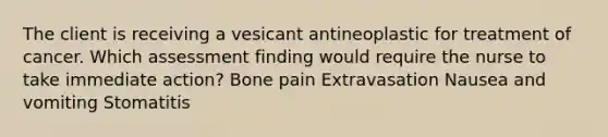 The client is receiving a vesicant antineoplastic for treatment of cancer. Which assessment finding would require the nurse to take immediate action? Bone pain Extravasation Nausea and vomiting Stomatitis