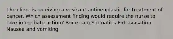 The client is receiving a vesicant antineoplastic for treatment of cancer. Which assessment finding would require the nurse to take immediate action? Bone pain Stomatitis Extravasation Nausea and vomiting