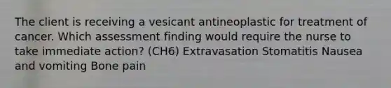 The client is receiving a vesicant antineoplastic for treatment of cancer. Which assessment finding would require the nurse to take immediate action? (CH6) Extravasation Stomatitis Nausea and vomiting Bone pain