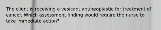 The client is receiving a vesicant antineoplastic for treatment of cancer. Which assessment finding would require the nurse to take immediate action?