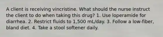 A client is receiving vincristine. What should the nurse instruct the client to do when taking this drug? 1. Use loperamide for diarrhea. 2. Restrict fluids to 1,500 mL/day. 3. Follow a low-fiber, bland diet. 4. Take a stool softener daily.