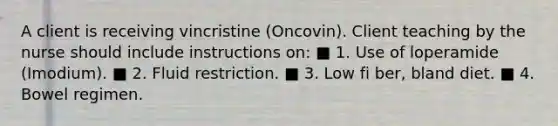 A client is receiving vincristine (Oncovin). Client teaching by the nurse should include instructions on: ■ 1. Use of loperamide (Imodium). ■ 2. Fluid restriction. ■ 3. Low fi ber, bland diet. ■ 4. Bowel regimen.