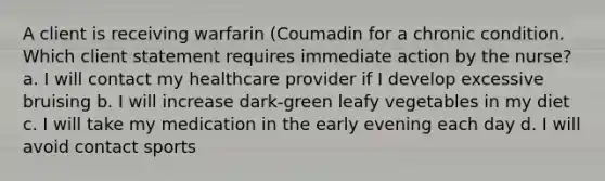 A client is receiving warfarin (Coumadin for a chronic condition. Which client statement requires immediate action by the nurse? a. I will contact my healthcare provider if I develop excessive bruising b. I will increase dark-green leafy vegetables in my diet c. I will take my medication in the early evening each day d. I will avoid contact sports