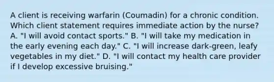 A client is receiving warfarin (Coumadin) for a chronic condition. Which client statement requires immediate action by the nurse? A. "I will avoid contact sports." B. "I will take my medication in the early evening each day." C. "I will increase dark-green, leafy vegetables in my diet." D. "I will contact my health care provider if I develop excessive bruising."