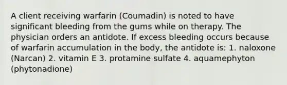 A client receiving warfarin (Coumadin) is noted to have significant bleeding from the gums while on therapy. The physician orders an antidote. If excess bleeding occurs because of warfarin accumulation in the body, the antidote is: 1. naloxone (Narcan) 2. vitamin E 3. protamine sulfate 4. aquamephyton (phytonadione)