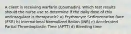 A client is receiving warfarin (Coumadin). Which test results should the nurse use to determine if the daily dose of this anticoagulant is therapeutic? a) Erythrocyte Sedimentation Rate (ESR) b) International Normalized Ration (INR) c) Accelerated Partial Thromboplastin Time (APTT) d) Bleeding time