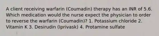 A client receiving warfarin (Coumadin) therapy has an INR of 5.6. Which medication would the nurse expect the physician to order to reverse the warfarin (Coumadin)? 1. Potassium chloride 2. Vitamin K 3. Desirudin (Iprivask) 4. Protamine sulfate